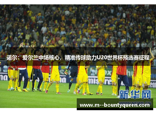 诺尔：爱尔兰中场核心，精准传球助力U20世界杯预选赛征程