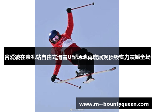 谷爱凌在崇礼站自由式滑雪U型场地再度展现顶级实力震撼全场