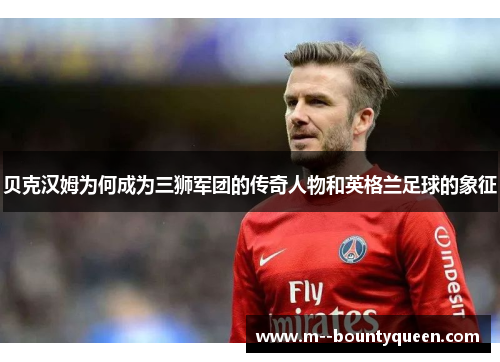 贝克汉姆为何成为三狮军团的传奇人物和英格兰足球的象征
