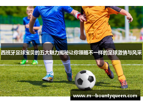 西班牙足球宝贝的五大魅力揭秘让你领略不一样的足球激情与风采