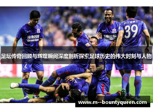 足坛传奇回顾与辉煌瞬间深度剖析探索足球历史的伟大时刻与人物