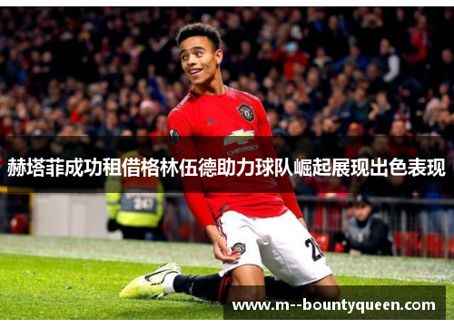 赫塔菲成功租借格林伍德助力球队崛起展现出色表现 赫塔菲成功租借格林伍德助力球队崛起展现出色表现