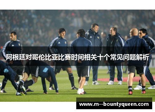 阿根廷对哥伦比亚比赛时间相关十个常见问题解析 阿根廷对哥伦比亚比赛时间相关十个常见问题解析