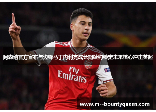 阿森纳官方宣布与边锋马丁内利完成长期续约锁定未来核心冲击英超