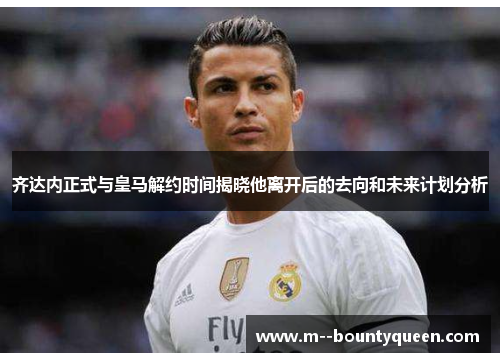 齐达内正式与皇马解约时间揭晓他离开后的去向和未来计划分析