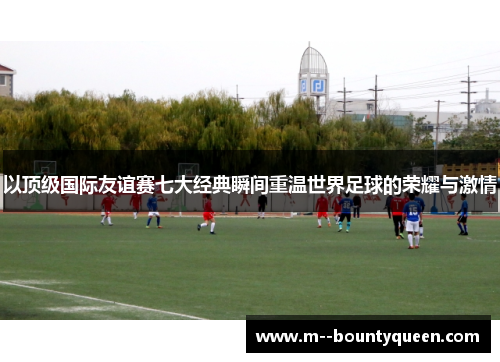 以顶级国际友谊赛七大经典瞬间重温世界足球的荣耀与激情